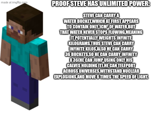 And people think him vs goku is close to fair | PROOF STEVE HAS UNLIMITED POWER:; STEVE CAN CARRY A WATER BUCKET,WHICH AT FIRST APPEARS TO CONTAIN ONLY 1CM³ OF WATER,BUT THAT WATER NEVER STOPS FLOWING,MEANING IT POTENTIALLY WEIGHTS INFINITE KILOGRAMS.THUS STEVE CAN CARRY INFINITE KILOS,ALSO HE CAN CARRY 36 BUCKETS,SO HE CAN CARRY INFINITY X 36(HE CAN JUMP USING ONLY HIS CALVES HOLDING IT).HE CAN TELEPORT ACROSS UNIVERSES,WITHSTAND NUCLEAR EXPLOSIONS,AND MOVE 6 TIMES THE SPEED OF LIGHT. | image tagged in blank white template,minecraft steve,powerful,minecraft | made w/ Imgflip meme maker