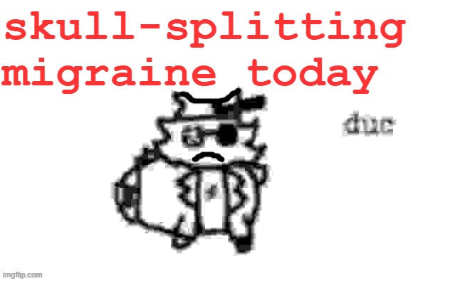 EEE-YOOOOOOOOOOOOOOOOOOOOOOW!!! | skull-splitting migraine today | image tagged in ducc's loaf temp v3 | made w/ Imgflip meme maker