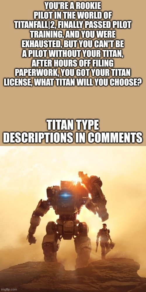 Titanfall 2 RP, no joke, only if I accept. | YOU'RE A ROOKIE PILOT IN THE WORLD OF TITANFALL|2, FINALLY PASSED PILOT TRAINING, AND YOU WERE EXHAUSTED, BUT YOU CAN'T BE A PILOT WITHOUT YOUR TITAN, AFTER HOURS OFF FILING PAPERWORK, YOU GOT YOUR TITAN LICENSE, WHAT TITAN WILL YOU CHOOSE? TITAN TYPE DESCRIPTIONS IN COMMENTS | made w/ Imgflip meme maker