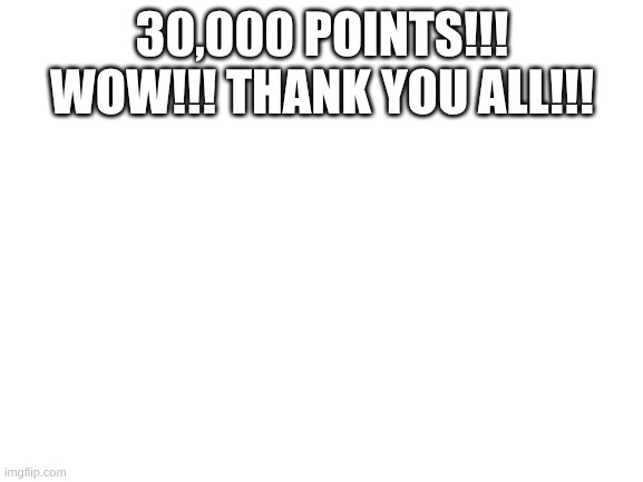 I really appreciate it!!! | 30,000 POINTS!!! WOW!!! THANK YOU ALL!!! | image tagged in blank white template | made w/ Imgflip meme maker