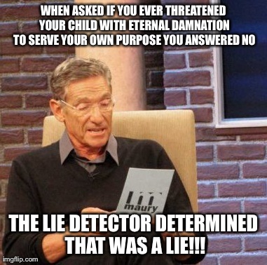 Maury Lie Detector | WHEN ASKED IF YOU EVER THREATENED YOUR CHILD WITH ETERNAL DAMNATION TO SERVE YOUR OWN PURPOSE YOU ANSWERED NO THE LIE DETECTOR DETERMINED TH | image tagged in memes,maury lie detector | made w/ Imgflip meme maker