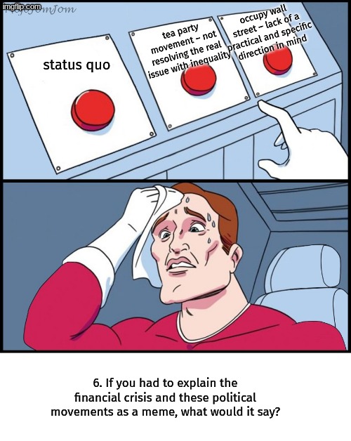 grrr | occupy wall street – lack of a practical and specific direction in mind; tea party movement – not resolving the real issue with inequality; status quo; 6. If you had to explain the financial crisis and these political movements as a meme, what would it say? | image tagged in three-button template | made w/ Imgflip meme maker