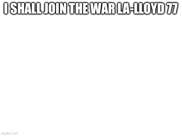 @lal-loyd77 | I SHALL JOIN THE WAR LA-LLOYD 77 | image tagged in hello | made w/ Imgflip meme maker