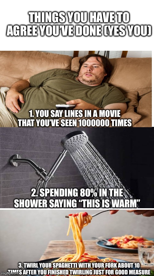 Am I right? | THINGS YOU HAVE TO AGREE YOU’VE DONE (YES YOU); 1. YOU SAY LINES IN A MOVIE THAT YOU’VE SEEN 1000000 TIMES; 2. SPENDING 80% IN THE SHOWER SAYING “THIS IS WARM”; 3. TWIRL YOUR SPAGHETTI WITH YOUR FORK ABOUT 10 TIMES AFTER YOU FINISHED TWIRLING JUST FOR GOOD MEASURE | image tagged in white rectangle | made w/ Imgflip meme maker