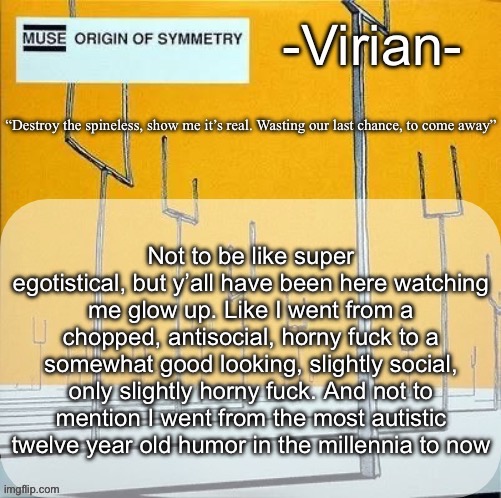 Say what you want about imgflip, but I’m only funny because of MSMG | Not to be like super egotistical, but y’all have been here watching me glow up. Like I went from a chopped, antisocial, horny fuck to a somewhat good looking, slightly social, only slightly horny fuck. And not to mention I went from the most autistic twelve year old humor in the millennia to now | image tagged in virian muse announcement temp | made w/ Imgflip meme maker