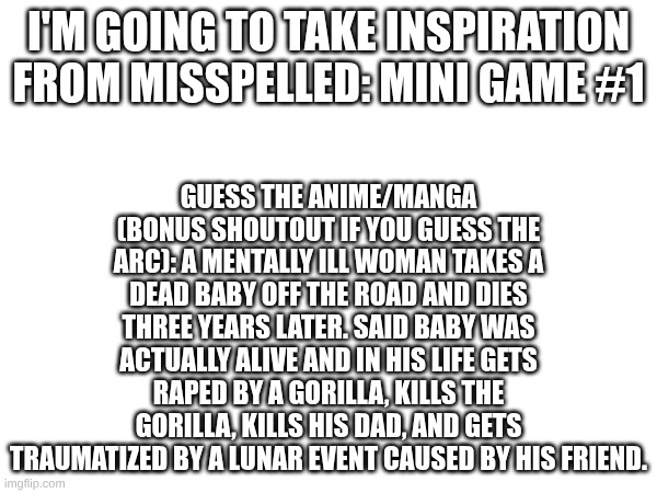 Guess the anime/manga | I'M GOING TO TAKE INSPIRATION FROM MISSPELLED: MINI GAME #1; GUESS THE ANIME/MANGA (BONUS SHOUTOUT IF YOU GUESS THE ARC): A MENTALLY ILL WOMAN TAKES A DEAD BABY OFF THE ROAD AND DIES THREE YEARS LATER. SAID BABY WAS ACTUALLY ALIVE AND IN HIS LIFE GETS RAPED BY A GORILLA, KILLS THE GORILLA, KILLS HIS DAD, AND GETS TRAUMATIZED BY A LUNAR EVENT CAUSED BY HIS FRIEND. | image tagged in shoutout,anime,manga | made w/ Imgflip meme maker