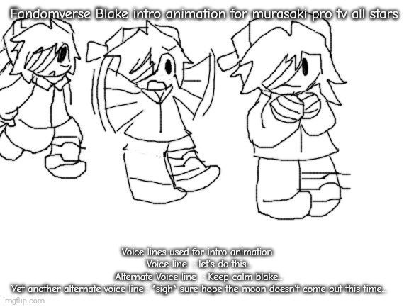 Murasaki pro tv all stars concept! | Fandomverse Blake intro animation for murasaki pro tv all stars; Voice lines used for intro animation 
Voice line  : let's do this...
Alternate Voice line  : Keep calm blake...
Yet another alternate voice line : *sigh* sure hope the moon doesn't come out this time... | image tagged in fandomverse blake,murasaki pro tv all stars | made w/ Imgflip meme maker