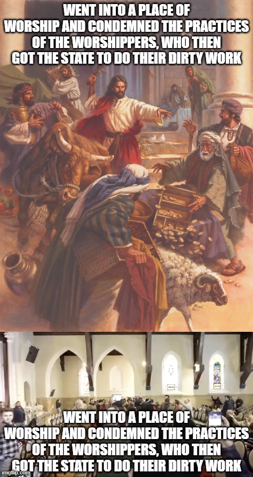 The only difference being that the Cities Church protestors didn't flip tables or attack anybody with whips.... | WENT INTO A PLACE OF WORSHIP AND CONDEMNED THE PRACTICES OF THE WORSHIPPERS, WHO THEN GOT THE STATE TO DO THEIR DIRTY WORK; WENT INTO A PLACE OF WORSHIP AND CONDEMNED THE PRACTICES OF THE WORSHIPPERS, WHO THEN GOT THE STATE TO DO THEIR DIRTY WORK | image tagged in jesus clears the temple,cities church,jesus christ,protest,state,dirty work | made w/ Imgflip meme maker