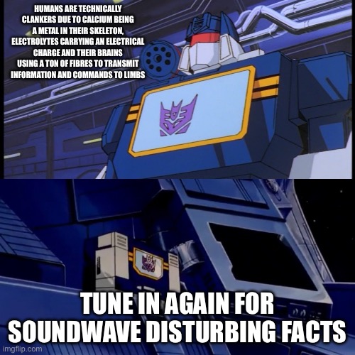Soundwave will return with more disturbing facts | HUMANS ARE TECHNICALLY CLANKERS DUE TO CALCIUM BEING A METAL IN THEIR SKELETON, ELECTROLYTES CARRYING AN ELECTRICAL CHARGE AND THEIR BRAINS USING A TON OF FIBRES TO TRANSMIT INFORMATION AND COMMANDS TO LIMBS; TUNE IN AGAIN FOR SOUNDWAVE DISTURBING FACTS | image tagged in soundwave will return with more disturbing facts,transformers,robots | made w/ Imgflip meme maker