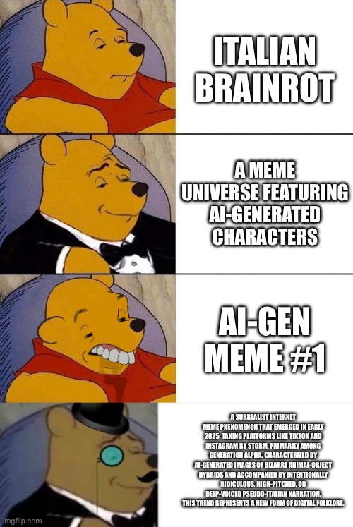 ITALIAN BRAINROT; A MEME UNIVERSE FEATURING AI-GENERATED CHARACTERS; AI-GEN MEME #1; A SURREALIST INTERNET MEME PHENOMENON THAT EMERGED IN EARLY 2025, TAKING PLATFORMS LIKE TIKTOK AND INSTAGRAM BY STORM, PRIMARILY AMONG GENERATION ALPHA. CHARACTERIZED BY AI-GENERATED IMAGES OF BIZARRE ANIMAL-OBJECT HYBRIDS AND ACCOMPANIED BY INTENTIONALLY RIDICULOUS, HIGH-PITCHED, OR DEEP-VOICED PSEUDO-ITALIAN NARRATION, THIS TREND REPRESENTS A NEW FORM OF DIGITAL FOLKLORE. | image tagged in best better blurst,fancy pooh | made w/ Imgflip meme maker