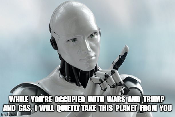 I, the Future | WHILE  YOU'RE  OCCUPIED  WITH  WARS  AND  TRUMP  AND  GAS,  I  WILL  QUIETLY TAKE  THIS  PLANET  FROM  YOU | image tagged in robots | made w/ Imgflip meme maker