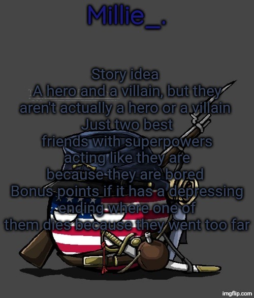 Millie's Union of the North Announcement template | Story idea 
A hero and a villain, but they aren't actually a hero or a villain 
Just two best friends with superpowers acting like they are because they are bored 
Bonus points if it has a depressing ending where one of them dies because they went too far | image tagged in millie's union of the north announcement template | made w/ Imgflip meme maker