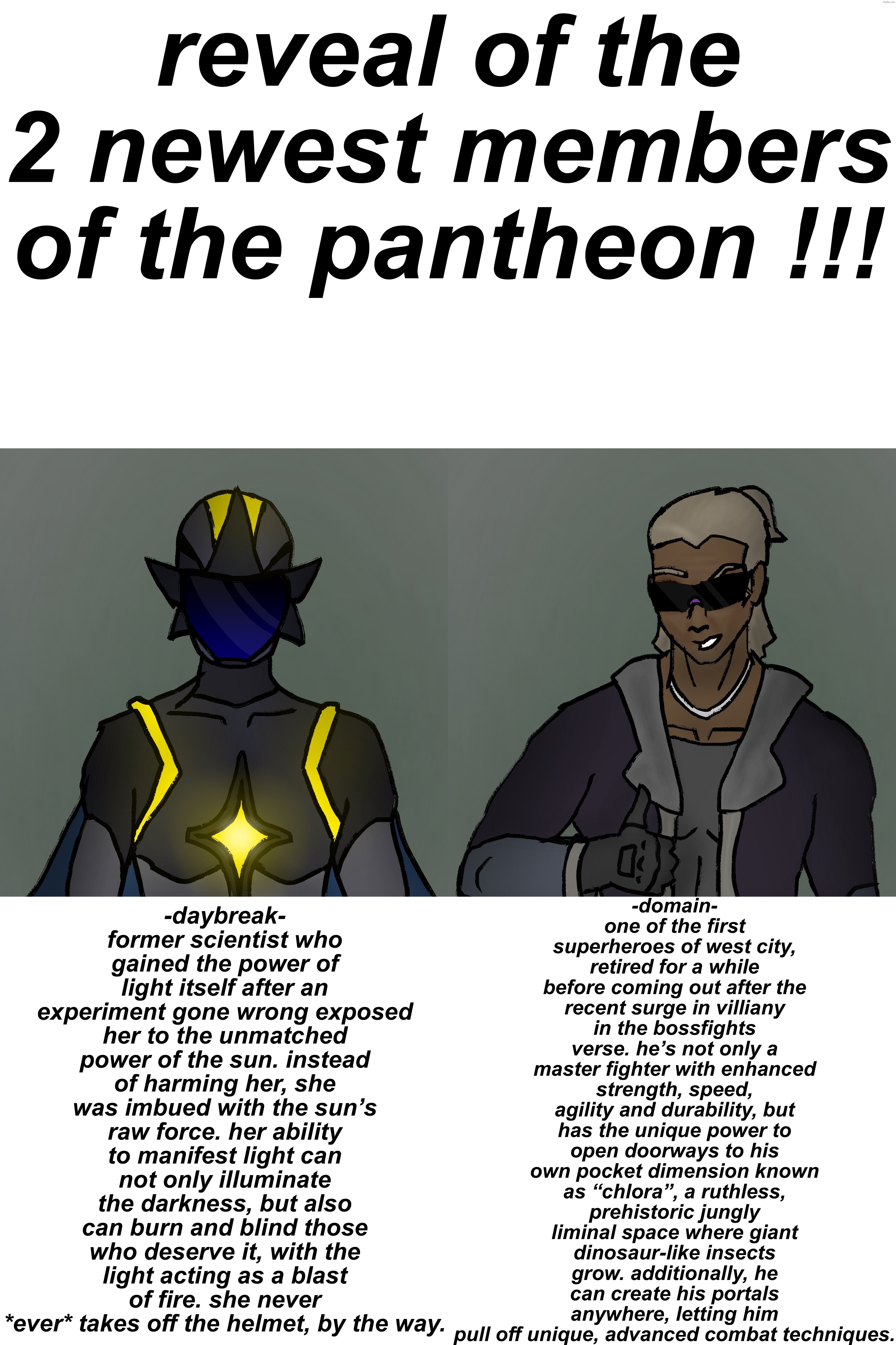 give thoughts | reveal of the 2 newest members of the pantheon !!! -domain-
one of the first superheroes of west city, retired for a while before coming out after the recent surge in villiany in the bossfights verse. he’s not only a master fighter with enhanced strength, speed, agility and durability, but has the unique power to open doorways to his own pocket dimension known as “chlora”, a ruthless, prehistoric jungly liminal space where giant dinosaur-like insects grow. additionally, he can create his portals anywhere, letting him pull off unique, advanced combat techniques. -daybreak-
former scientist who gained the power of light itself after an experiment gone wrong exposed her to the unmatched power of the sun. instead of harming her, she was imbued with the sun’s raw force. her ability to manifest light can not only illuminate the darkness, but also can burn and blind those who deserve it, with the light acting as a blast of fire. she never *ever* takes off the helmet, by the way. | made w/ Imgflip meme maker