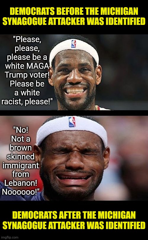 Democrats, when will you learn radical muslims and liberals murder innocents, not MAGA. | DEMOCRATS BEFORE THE MICHIGAN SYNAGOGUE ATTACKER WAS IDENTIFIED; "Please, please, please be a white MAGA Trump voter! Please be a white racist, please!"; "No! Not a brown skinned immigrant from Lebanon! Noooooo!"; DEMOCRATS AFTER THE MICHIGAN SYNAGOGUE ATTACKER WAS IDENTIFIED | image tagged in stupid liberals,wishful thinking,crying democrats,liberal logic,expectation vs reality,fake news | made w/ Imgflip meme maker
