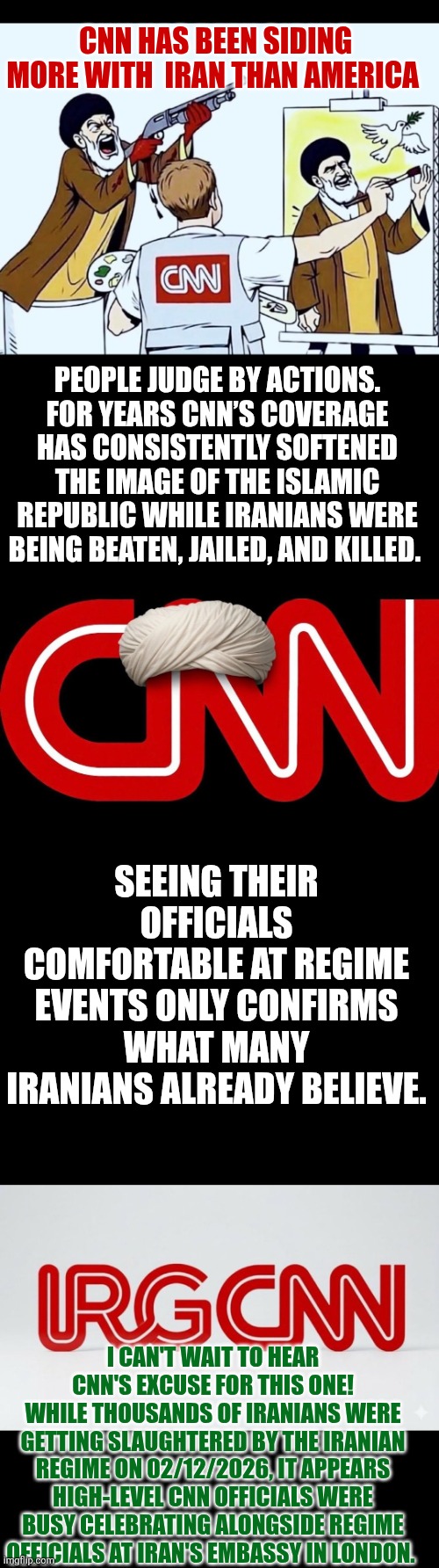 CNN has been siding more with Iran than America | CNN HAS BEEN SIDING MORE WITH  IRAN THAN AMERICA; PEOPLE JUDGE BY ACTIONS. FOR YEARS CNN’S COVERAGE HAS CONSISTENTLY SOFTENED THE IMAGE OF THE ISLAMIC REPUBLIC WHILE IRANIANS WERE BEING BEATEN, JAILED, AND KILLED. SEEING THEIR OFFICIALS COMFORTABLE AT REGIME EVENTS ONLY CONFIRMS WHAT MANY IRANIANS ALREADY BELIEVE. I CAN'T WAIT TO HEAR CNN'S EXCUSE FOR THIS ONE!
WHILE THOUSANDS OF IRANIANS WERE GETTING SLAUGHTERED BY THE IRANIAN REGIME ON 02/12/2026, IT APPEARS HIGH-LEVEL CNN OFFICIALS WERE BUSY CELEBRATING ALONGSIDE REGIME OFFICIALS AT IRAN'S EMBASSY IN LONDON. | image tagged in cnn fake news,cnn,iran,radical islam,journalism,credibility | made w/ Imgflip meme maker