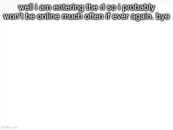 Blank White Template | well i am entering the rl so i probably won’t be online much often if ever again. bye | image tagged in blank white template | made w/ Imgflip meme maker