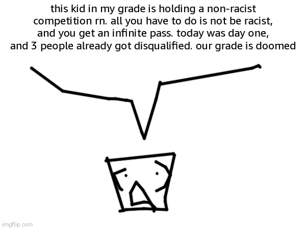 story | this kid in my grade is holding a non-racist competition rn. all you have to do is not be racist, and you get an infinite pass. today was day one, and 3 people already got disqualified. our grade is doomed | image tagged in story,time,bih | made w/ Imgflip meme maker