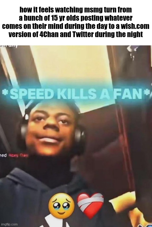 Speed Kills A Fan | how it feels watching msmg turn from a bunch of 15 yr olds posting whatever comes on their mind during the day to a wish.com version of 4Chan and Twitter during the night | image tagged in speed kills a fan | made w/ Imgflip meme maker