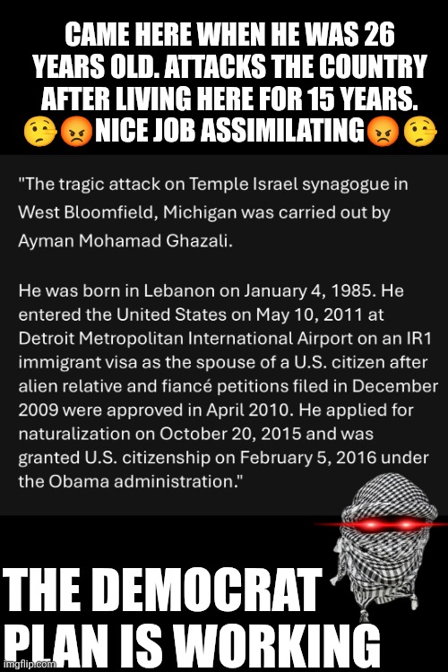 Michigan temple attack: arrived + attacks the country after living here for 15 years. Nice job assimilating | CAME HERE WHEN HE WAS 26 YEARS OLD. ATTACKS THE COUNTRY AFTER LIVING HERE FOR 15 YEARS.
🤥😡NICE JOB ASSIMILATING😡🤥; THE DEMOCRAT PLAN IS WORKING | image tagged in michigan,islamic terrorism,assimilation,deportation,attacks,jewish temple | made w/ Imgflip meme maker