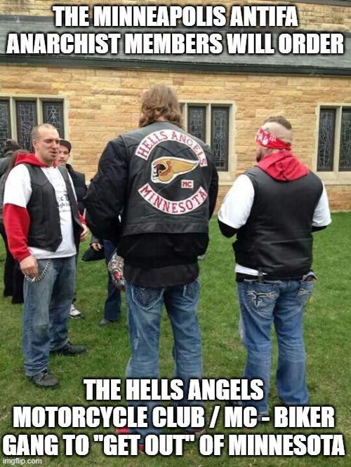 The Minneapolis Antifa Anarchist members will order will order the Hells Angels Motorcycle Club / MC - Biker Gang | THE MINNEAPOLIS ANTIFA ANARCHIST MEMBERS WILL ORDER; THE HELLS ANGELS MOTORCYCLE CLUB / MC - BIKER GANG TO "GET OUT" OF MINNESOTA | image tagged in antifa anarchist,hells angels motorcycle club mc,outlaw motorcycle clubs,outlaw biker gangs,minnesota,minneapolis | made w/ Imgflip meme maker