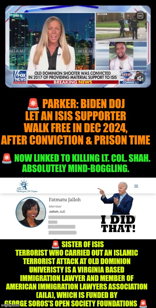 Biden did this:  Old Dominion shooter | 🚨 PARKER: BIDEN DOJ LET AN ISIS SUPPORTER WALK FREE IN DEC 2024, AFTER CONVICTION & PRISON TIME; 🚨 NOW LINKED TO KILLING LT. COL. SHAH.
ABSOLUTELY MIND-BOGGLING. 🚨 SISTER OF ISIS TERRORIST WHO CARRIED OUT AN ISLAMIC TERRORIST ATTACK AT OLD DOMINION UNIVERISTY IS A VIRGINIA BASED IMMIGRATION LAWYER AND MEMBER OF AMERICAN IMMIGRATION LAWYERS ASSOCIATION (AILA), WHICH IS FUNDED BY GEORGE SOROS’S OPEN SOCIETY FOUNDATIONS 🚨 | image tagged in joe biden,george soros,radical islam,islamic terrorism,allahu akbar,broken immigration system | made w/ Imgflip meme maker