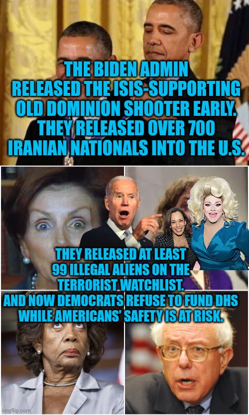 The Biden admin RELEASED the ISIS-supporting Old Dominion shooter early | THE BIDEN ADMIN RELEASED THE ISIS-SUPPORTING OLD DOMINION SHOOTER EARLY.
THEY RELEASED OVER 700 IRANIAN NATIONALS INTO THE U.S. THEY RELEASED AT LEAST 99 ILLEGAL ALIENS ON THE TERRORIST WATCHLIST.
AND NOW DEMOCRATS REFUSE TO FUND DHS WHILE AMERICANS’ SAFETY IS AT RISK. | image tagged in crazy democrats,biden,obama,isis,islamic terrorism,national security | made w/ Imgflip meme maker