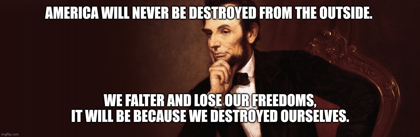 How America can be destroyed | AMERICA WILL NEVER BE DESTROYED FROM THE OUTSIDE. WE FALTER AND LOSE OUR FREEDOMS,
IT WILL BE BECAUSE WE DESTROYED OURSELVES. | image tagged in abraham lincoln,america destroyed,american unity,decadence,division,strife | made w/ Imgflip meme maker