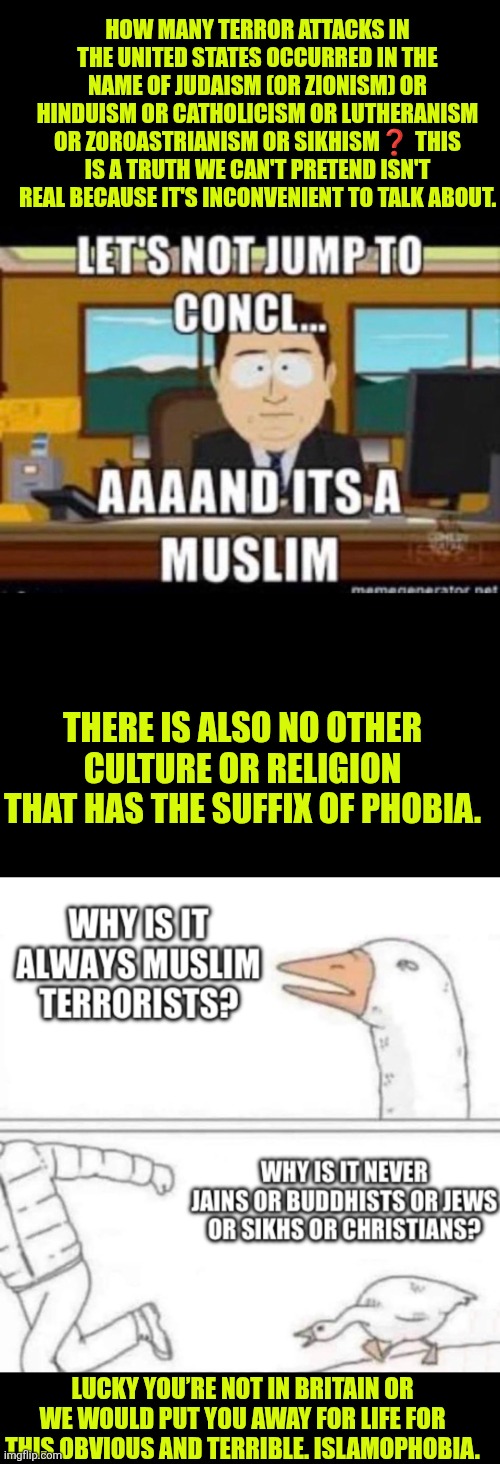 Let's not jump into conclusions yet...and...it's a Muslim again | HOW MANY TERROR ATTACKS IN THE UNITED STATES OCCURRED IN THE NAME OF JUDAISM (OR ZIONISM) OR HINDUISM OR CATHOLICISM OR LUTHERANISM OR ZOROASTRIANISM OR SIKHISM❓️ THIS IS A TRUTH WE CAN'T PRETEND ISN'T REAL BECAUSE IT'S INCONVENIENT TO TALK ABOUT. THERE IS ALSO NO OTHER CULTURE OR RELIGION THAT HAS THE SUFFIX OF PHOBIA. LUCKY YOU’RE NOT IN BRITAIN OR WE WOULD PUT YOU AWAY FOR LIFE FOR THIS OBVIOUS AND TERRIBLE. ISLAMOPHOBIA. | image tagged in islamophobia,radical islam,south park,islamic terrorism,national security,broken immigration system | made w/ Imgflip meme maker