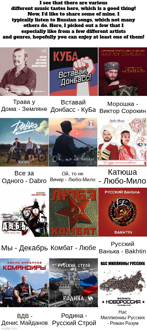 Some of my own music taste (Links to each of them in comments) | Трава у Дома - Земляне; Вставай Донбасс - КуБа; Морошка - Виктор Сорокин; Ой, то не Вечер - Любо-Мило; Катюша - Любо-Мило; Все за Одного - Dabro; Русский Ванька - Bakhtin; Комбат - Любе; Мы - Декабрь; Нас Миллиониы Русских - Роман Разум; Родина - Русский Строй; ВДВ - Денис Майданов | made w/ Imgflip meme maker