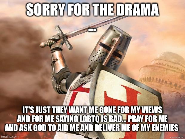 crusader | SORRY FOR THE DRAMA
... IT'S JUST THEY WANT ME GONE FOR MY VIEWS AND FOR ME SAYING LGBTQ IS BAD... PRAY FOR ME AND ASK GOD TO AID ME AND DELIVER ME OF MY ENEMIES | image tagged in crusader | made w/ Imgflip meme maker