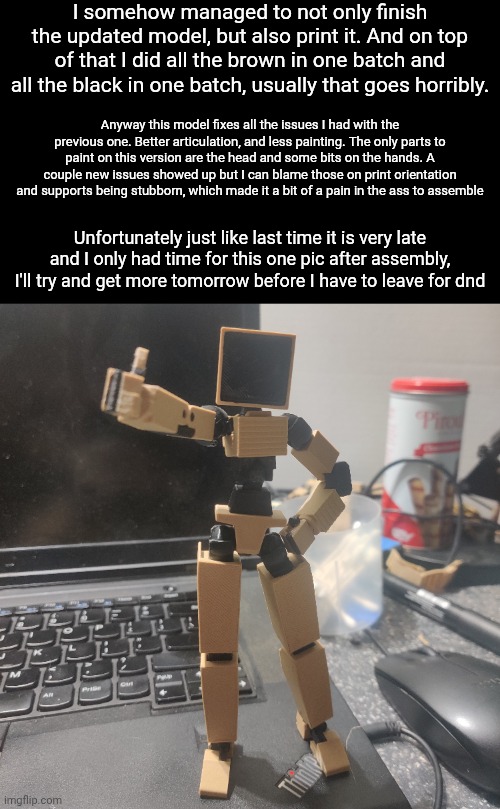 Hopefully it doesn't take forever for me to get around to making a thingiverse account to upload this | I somehow managed to not only finish the updated model, but also print it. And on top of that I did all the brown in one batch and all the black in one batch, usually that goes horribly. Anyway this model fixes all the issues I had with the previous one. Better articulation, and less painting. The only parts to paint on this version are the head and some bits on the hands. A couple new issues showed up but I can blame those on print orientation and supports being stubborn, which made it a bit of a pain in the ass to assemble; Unfortunately just like last time it is very late and I only had time for this one pic after assembly, I'll try and get more tomorrow before I have to leave for dnd | image tagged in yes i'm in a dnd group,i met them at the place i play the gundam card game,don't think i've mentioned it here | made w/ Imgflip meme maker