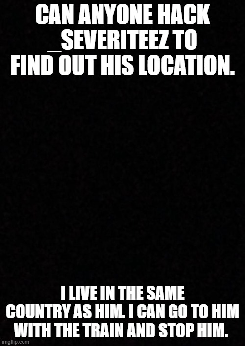 its a test week on school i can walk right out | CAN ANYONE HACK _SEVERITEEZ TO FIND OUT HIS LOCATION. I LIVE IN THE SAME COUNTRY AS HIM. I CAN GO TO HIM WITH THE TRAIN AND STOP HIM. | image tagged in blank | made w/ Imgflip meme maker