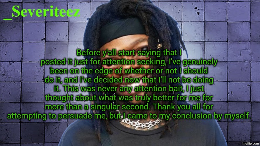 Severiteez JIDeez nutz announcement template | Before y'all start saying that I posted it just for attention seeking, I've genuinely been on the edge of whether or not I should do it, and I've decided now that I'll not be doing it. This was never any attention bait, I just thought about what was truly better for me for more than a singular second. Thank you all for attempting to persuade me, but I came to my conclusion by myself. | image tagged in severiteez jideez nutz announcement template | made w/ Imgflip meme maker