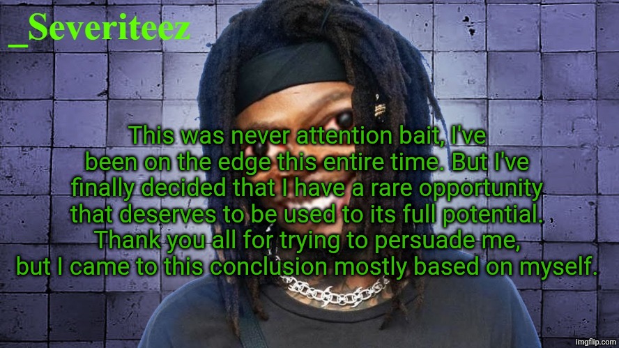 Severiteez JIDeez nutz announcement template | This was never attention bait, I've been on the edge this entire time. But I've finally decided that I have a rare opportunity that deserves to be used to its full potential. Thank you all for trying to persuade me, but I came to this conclusion mostly based on myself. | image tagged in severiteez jideez nutz announcement template | made w/ Imgflip meme maker