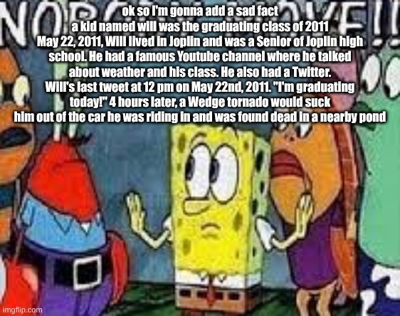 NOBODY MOVE!! | ok so I'm gonna add a sad fact
a kid named will was the graduating class of 2011
May 22, 2011, Will lived in Joplin and was a Senior of Joplin high school. He had a famous Youtube channel where he talked about weather and his class. He also had a Twitter. Will's last tweet at 12 pm on May 22nd, 2011. "I'm graduating today!" 4 hours later, a Wedge tornado would suck him out of the car he was riding in and was found dead in a nearby pond | image tagged in nobody move | made w/ Imgflip meme maker