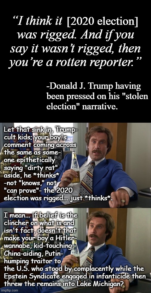 Oh sure, bud... and the "3 million illegal votes" your own investigators said never happened were totally real too, right? | “I think it                        
was rigged. And if you
say it wasn’t rigged, then
you’re a rotten reporter.”; [2020 election]; -Donald J. Trump having
been pressed on his "stolen
election" narrative. Let that sink in, Trump-
cult kids; your boy's
comment coming across
the same as some-
one epithetically
saying "dirty rat"
aside, he *thinks*
-not "knows," not
"can prove"- the 2020
election was rigged... just *thinks*. I mean... if belief is the
clincher on what is and
isn't fact, doesn't that
make your boy a Hitler-
wannabe, kid-touching,
China-aiding, Putin-
humping traitor to
the U.S. who stood by complacently while the
Epstein Syndicate engaged in infanticide then
threw the remains into Lake Michigan? | image tagged in trump unfit unqualified dangerous,lying,wannabe,dictator,trump is the election fraud | made w/ Imgflip meme maker