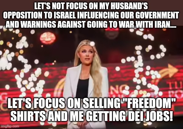 Let's focus on the right thing about Charlie Kirk | LET'S NOT FOCUS ON MY HUSBAND'S OPPOSITION TO ISRAEL INFLUENCING OUR GOVERNMENT AND WARNINGS AGAINST GOING TO WAR WITH IRAN.... LET'S FOCUS ON SELLING "FREEDOM" SHIRTS AND ME GETTING DEI JOBS! | image tagged in erika kirk takes her new show on the road,israel,iran,donald trump | made w/ Imgflip meme maker