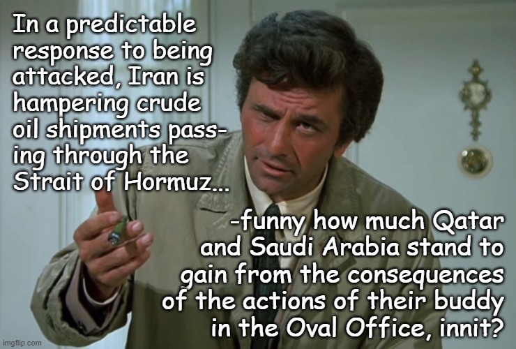 "Cui bono?" *OR* "$200/bbl on the horizon?" *OR* "Trump's demonstrated he's all about making his oligarch friends richer." | In a predictable
response to being
attacked, Iran is
hampering crude
oil shipments pass-
ing through the
Strait of Hormuz... -funny how much Qatar
and Saudi Arabia stand to
gain from the consequences
of the actions of their buddy
in the Oval Office, innit? | image tagged in trump unfit unqualified dangerous,corrupt,convicted criminal,iran war,middle east,oil prices | made w/ Imgflip meme maker