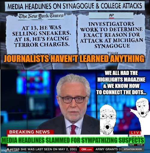 Media headlines slammed for sympathizing suspects | JOURNALISTS HAVEN'T LEARNED ANYTHING; WE ALL HAD THE HIGHLIGHTS MAGAZINE & WE KNOW HOW TO CONNECT THE DOTS... MEDIA HEADLINES SLAMMED FOR SYMPATHIZING SUSPECTS | image tagged in cnn fake news,islamic terrorism,national security,liberal hypocrisy,media lies,public safety | made w/ Imgflip meme maker