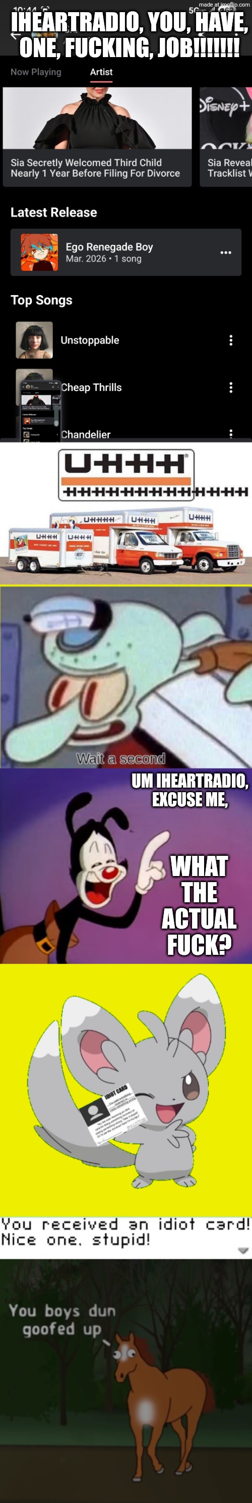 FLAVOR FOLEY On Sia's Iheart Account? (Context Below) | IHEARTRADIO, YOU, HAVE, ONE, FUCKING, JOB!!!!!!! WHAT THE ACTUAL FUCK? UM IHEARTRADIO, EXCUSE ME, | image tagged in uhhhhhhhhh,squidward wait a second,yakko uhhhhh,you received an idiot card,you boys dun goofed up,vocaloid | made w/ Imgflip meme maker