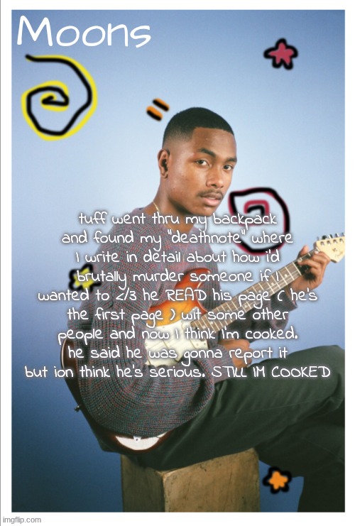 moons Steve lacy | tuff went thru my backpack and found my "deathnote" where I write in detail about how i'd brutally murder someone if I wanted to </3 he READ his page ( he's the first page ) wit some other people and now I think I'm cooked. he said he was gonna report it but ion think he's serious. STILL IM COOKED | image tagged in moons steve lacy | made w/ Imgflip meme maker