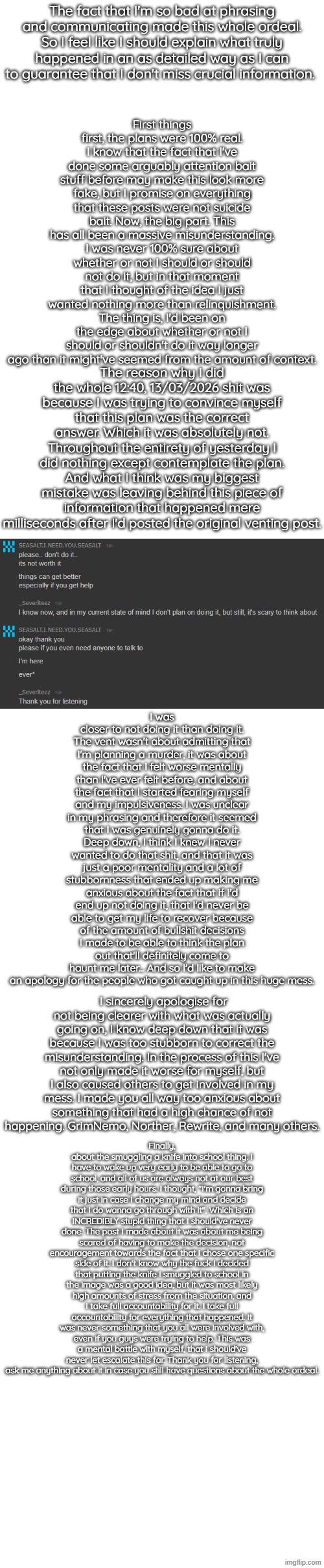 Apology post / admitting to a misunderstanding | First things first, the plans were 100% real. I know that the fact that I've done some arguably attention bait stuff before may make this look more fake, but I promise on everything that these posts were not suicide bait. Now, the big part. This has all been a massive misunderstanding. I was never 100% sure about whether or not I should or should not do it, but in that moment that I thought of the idea I just wanted nothing more than relinquishment. The thing is, I'd been on the edge about whether or not I should or shouldn't do it way longer ago than it might've seemed from the amount of context. The fact that I'm so bad at phrasing and communicating made this whole ordeal. So I feel like I should explain what truly happened in an as detailed way as I can to guarantee that I don't miss crucial information. The reason why I did the whole 12:40, 13/03/2026 shit was because I was trying to convince myself that this plan was the correct answer. Which it was absolutely not. Throughout the entirety of yesterday I did nothing except contemplate the plan. And what I think was my biggest mistake was leaving behind this piece of information that happened mere milliseconds after I'd posted the original venting post. I was closer to not doing it than doing it. The vent wasn't about admitting that I'm planning a murder, it was about the fact that I felt worse mentally than I've ever felt before, and about the fact that I started fearing myself and my impulsiveness. I was unclear in my phrasing and therefore it seemed that I was genuinely gonna do it. Deep down, I think I knew I never wanted to do that shit, and that it was just a poor mentality and a lot of stubbornness that ended up making me anxious about the fact that if I'd end up not doing it, that I'd never be able to get my life to recover because of the amount of bullshit decisions I made to be able to think the plan out that'll definitely come to haunt me later... And so I'd like to make an apology for the people who got caught up in this huge mess. I sincerely apologise for not being clearer with what was actually going on, I know deep down that it was because I was too stubborn to correct the misunderstanding. In the process of this I've not only made it worse for myself, but I also caused others to get involved in my mess. I made you all way too anxious about something that had a high chance of not happening. GrimNemo, Norther, Rewrite, and many others. Finally, about the smuggling a knife into school thing. I have to wake up very early to be able to go to school, and all of us are always not at our best during those early hours. I thought, "I'm gonna bring it just in case I change my mind and decide that I do wanna go through with it", Which is an INCREDIBLY stupid thing that I should've never done. The post I made about it was about me being scared of having to make the decision, not encouragement towards the fact that I chose one specific side of it. I don't know why the fuck I decided that putting the knife I smuggled to school in the image was a good idea, but it was most likely high amounts of stress from the situation, and I take full accountability for it. I take full accountability for everything that happened. It was never something that you all were involved with, even if you guys were trying to help. This was a mental battle with myself, that I should've never let escalate this far. Thank you for listening, ask me anything about it in case you still have questions about the whole ordeal. | made w/ Imgflip meme maker