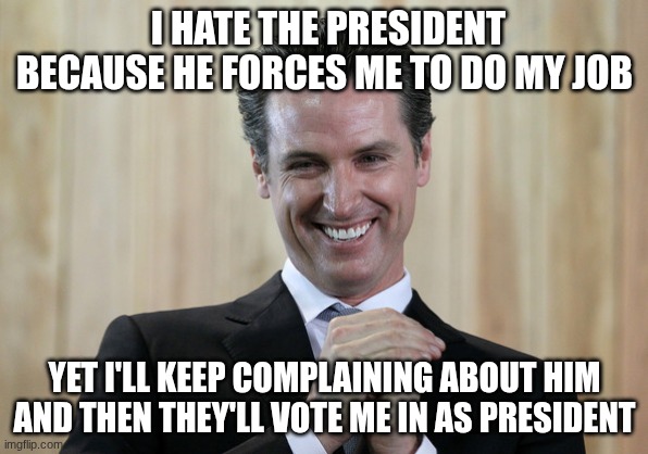 This is his real plan | I HATE THE PRESIDENT BECAUSE HE FORCES ME TO DO MY JOB; YET I'LL KEEP COMPLAINING ABOUT HIM AND THEN THEY'LL VOTE ME IN AS PRESIDENT | image tagged in scheming gavin newsom | made w/ Imgflip meme maker