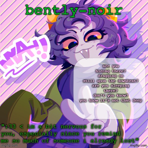 hi | are you hiding there?
dragging on
still upon the downbeat?
are you sleeping there?
don't you know?
you know it's not that deep | image tagged in bently-noir nepeta temp | made w/ Imgflip meme maker