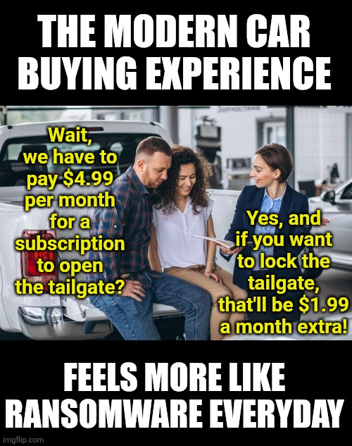 Learn how to turn a wrench and buy an older car. Do not buy a modern car  and be penniless! | THE MODERN CAR BUYING EXPERIENCE; Wait, we have to pay $4.99 per month for a subscription to open the tailgate? Yes, and if you want to lock the tailgate, that'll be $1.99 a month extra! FEELS MORE LIKE RANSOMWARE EVERYDAY | image tagged in cars,modern problems require modern solutions,corporate greed,outrage,money money,corporations | made w/ Imgflip meme maker