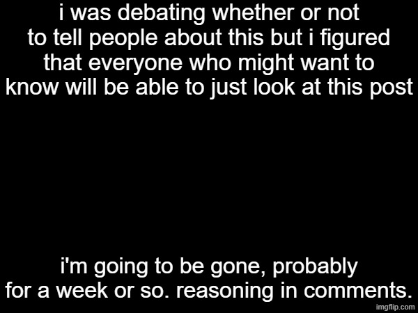 i was debating whether or not to tell people about this but i figured that everyone who might want to know will be able to just look at this post; i'm going to be gone, probably for a week or so. reasoning in comments. | made w/ Imgflip meme maker