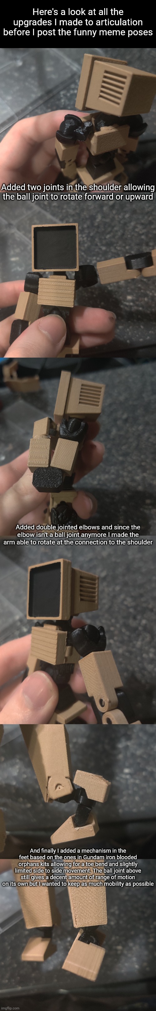 I'll post the meme poses soon I'm still taking pics | Here's a look at all the upgrades I made to articulation before I post the funny meme poses; Added two joints in the shoulder allowing the ball joint to rotate forward or upward; Added double jointed elbows and since the elbow isn't a ball joint anymore I made the arm able to rotate at the connection to the shoulder; And finally I added a mechanism in the feet based on the ones in Gundam iron blooded orphans kits allowing for a toe bend and slightly limited side to side movement. The ball joint above still gives a decent amount of range of motion on its own but I wanted to keep as much mobility as possible | made w/ Imgflip meme maker