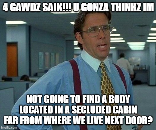 my first meme/schizo post :D | 4 GAWDZ SAIK!!! U GONZA THINKZ IM; NOT GOING TO FIND A BODY LOCATED IN A SECLUDED CABIN FAR FROM WHERE WE LIVE NEXT DOOR? | image tagged in memes,that would be great | made w/ Imgflip meme maker