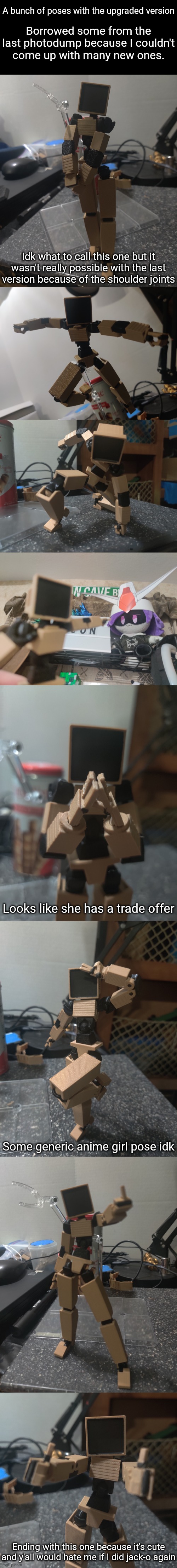 Borrowed some from the last photodump because I couldn't come up with many new ones. A bunch of poses with the upgraded version; Idk what to call this one but it wasn't really possible with the last version because of the shoulder joints; Looks like she has a trade offer; Some generic anime girl pose idk; Ending with this one because it's cute and y'all would hate me if I did jack-o again | made w/ Imgflip meme maker