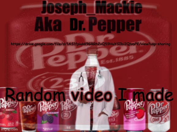 https://drive.google.com/file/d/1AS1fpiukK9GRRh2vQ59HuYSIbi2QbmPE/view?usp=sharing | https://drive.google.com/file/d/1AS1fpiukK9GRRh2vQ59HuYSIbi2QbmPE/view?usp=sharing; Random video I made | image tagged in updated dr pepper template | made w/ Imgflip meme maker